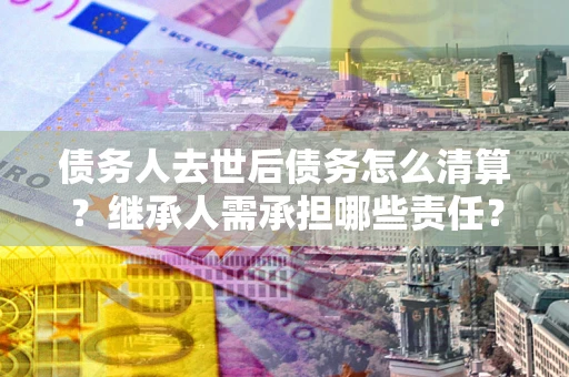 北京债务人去世后债务怎么清算？继承人需承担哪些责任？